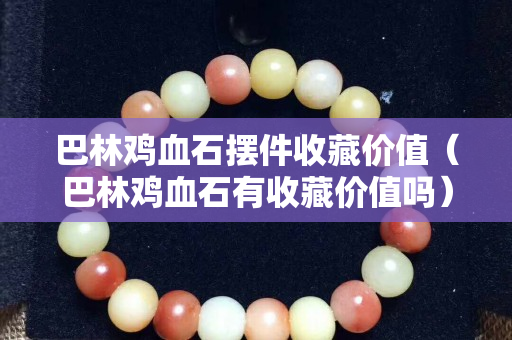 巴林雞血石擺件收藏價值（巴林雞血石有收藏價值嗎）