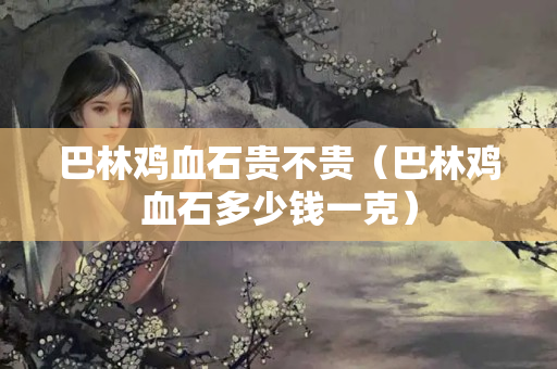 巴林雞血石貴不貴（巴林雞血石多少錢一克）