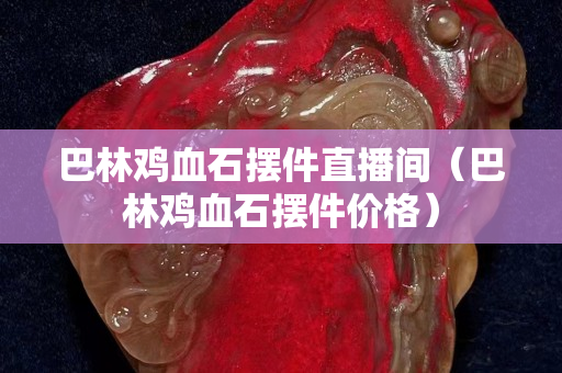 巴林雞血石擺件直播間（巴林雞血石擺件價格）