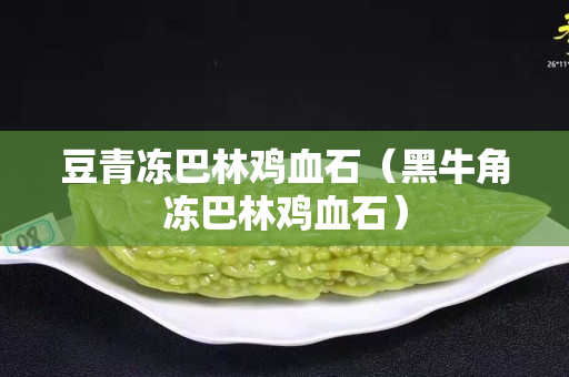 豆青凍巴林雞血石（黑牛角凍巴林雞血石）
