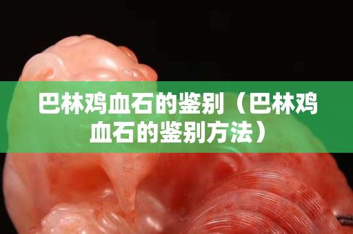 巴林雞血石的鑒別（巴林雞血石的鑒別方法）