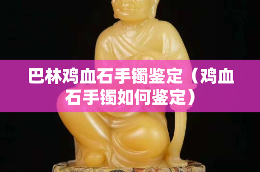 巴林雞血石手鐲鑒定（雞血石手鐲如何鑒定）