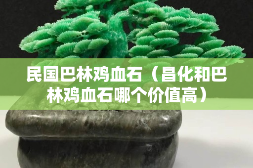 民國巴林雞血石（昌化和巴林雞血石哪個價值高）