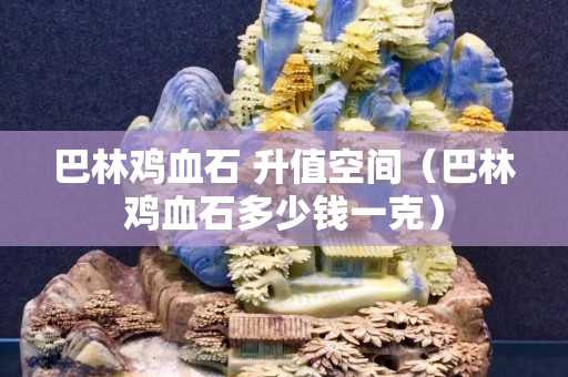 巴林雞血石 升值空間（巴林雞血石多少錢一克）