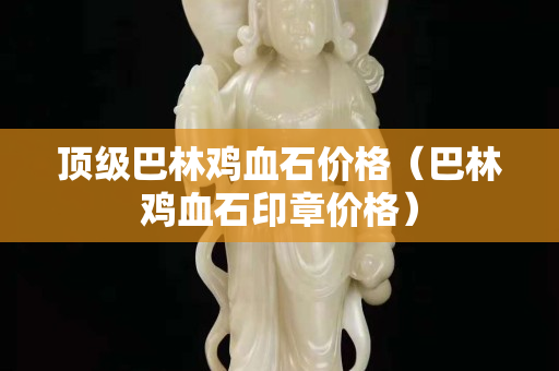 頂級巴林雞血石價格（巴林雞血石印章價格）