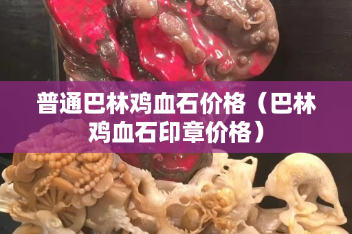 普通巴林雞血石價格（巴林雞血石印章價格）