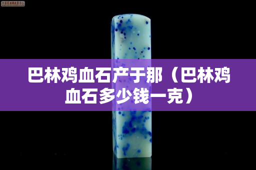 巴林雞血石產于那（巴林雞血石多少錢一克）
