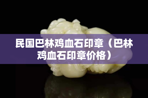 民國巴林雞血石印章（巴林雞血石印章價格）