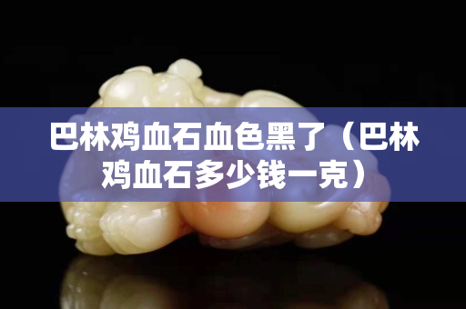 巴林雞血石血色黑了（巴林雞血石多少錢一克）