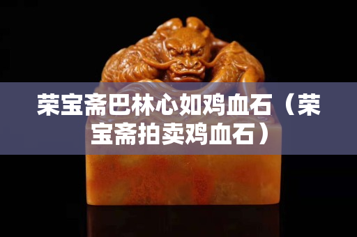 榮寶齋巴林心如雞血石（榮寶齋拍賣雞血石）