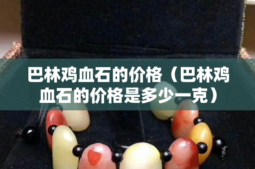 巴林雞血石的價格（巴林雞血石的價格是多少一克）