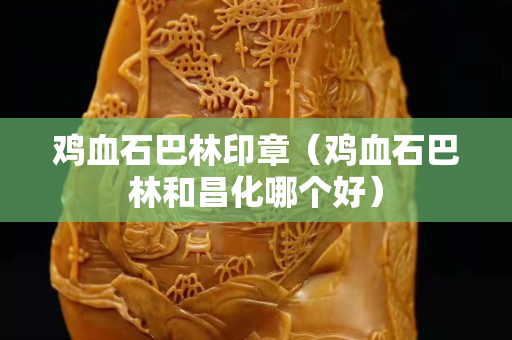 雞血石巴林印章（雞血石巴林和昌化哪個好）