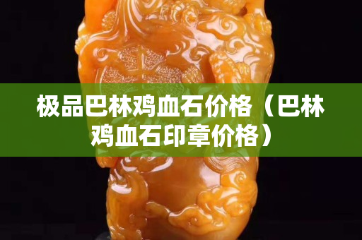 極品巴林雞血石價格（巴林雞血石印章價格）