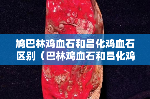 鳩巴林雞血石和昌化雞血石區別（巴林雞血石和昌化雞血石的區別）
