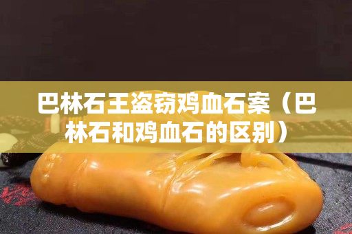 巴林石王盜竊雞血石案（巴林石和雞血石的區別）