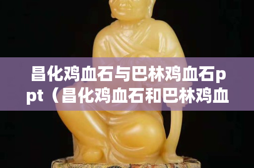 昌化雞血石與巴林雞血石ppt（昌化雞血石和巴林雞血石的區別）