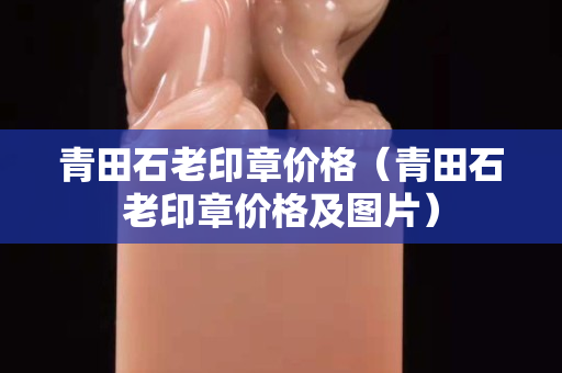 青田石老印章價格（青田石老印章價格及圖片）