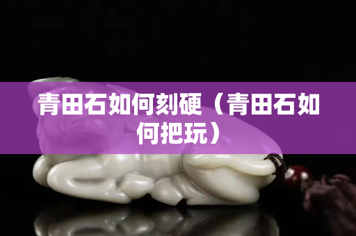 青田石如何刻硬（青田石如何把玩）