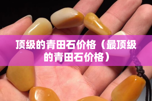 頂級(jí)的青田石價(jià)格（最頂級(jí)的青田石價(jià)格）