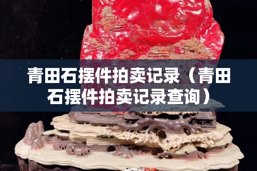 青田石擺件拍賣記錄（青田石擺件拍賣記錄查詢）