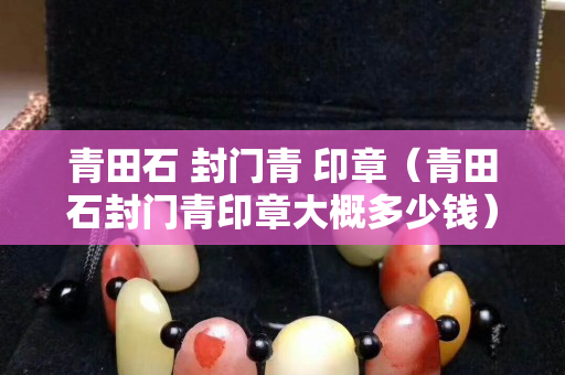 青田石 封門青 印章（青田石封門青印章大概多少錢）