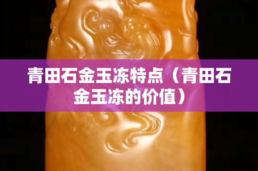 青田石金玉凍特點(diǎn)（青田石金玉凍的價(jià)值）