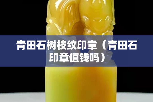青田石樹枝紋印章（青田石印章值錢嗎）