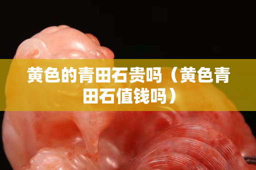 黃色的青田石貴嗎（黃色青田石值錢嗎）