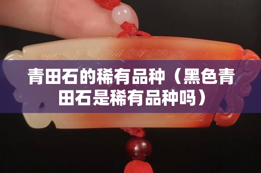 青田石的稀有品種（黑色青田石是稀有品種嗎）