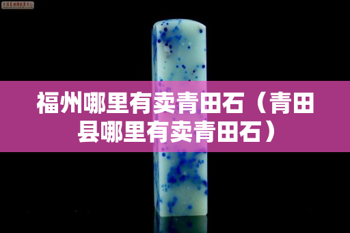 福州哪里有賣青田石（青田縣哪里有賣青田石）