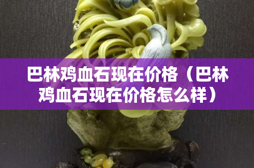 巴林雞血石現在價格（巴林雞血石現在價格怎么樣）
