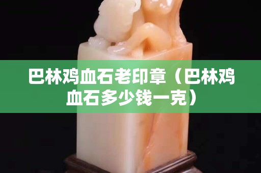 巴林雞血石老印章（巴林雞血石多少錢一克）