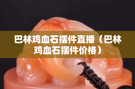 巴林雞血石擺件直播（巴林雞血石擺件價格）