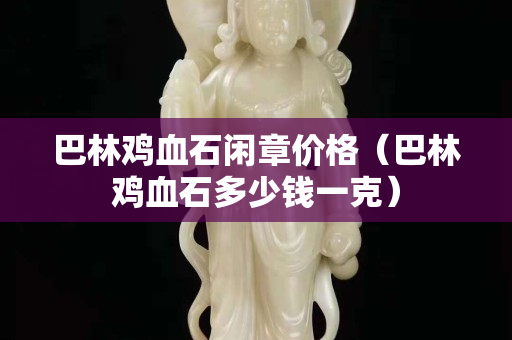 巴林雞血石閑章價(jià)格（巴林雞血石多少錢(qián)一克）