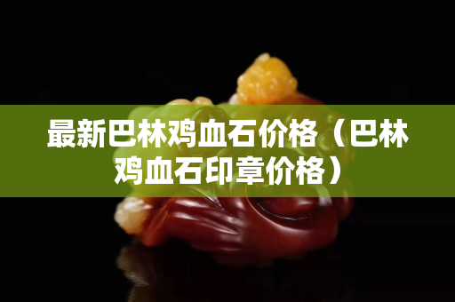 最新巴林雞血石價格（巴林雞血石印章價格）