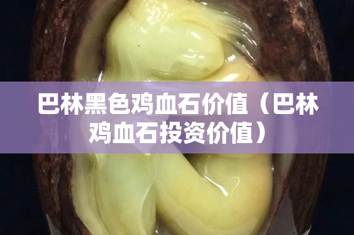 巴林黑色雞血石價值（巴林雞血石投資價值）