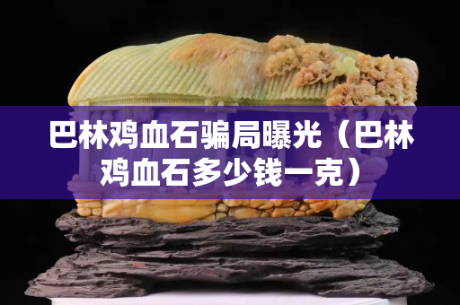 巴林雞血石騙局曝光（巴林雞血石多少錢一克）