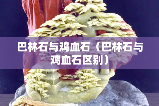 巴林石與雞血石（巴林石與雞血石區別）