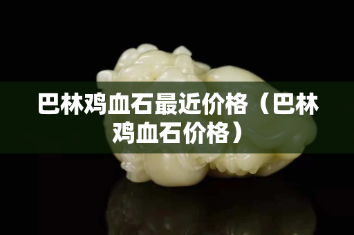 巴林雞血石最近價格（巴林雞血石價格）