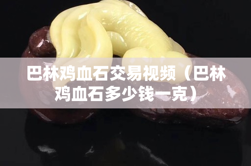 巴林雞血石交易視頻（巴林雞血石多少錢一克）