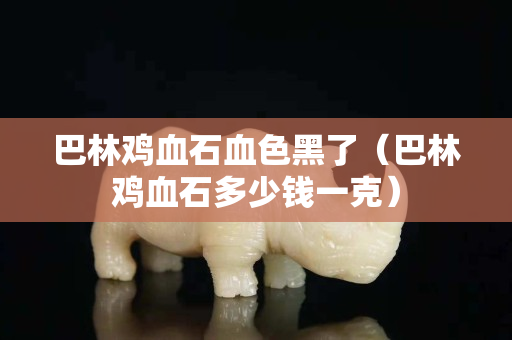 巴林雞血石血色黑了（巴林雞血石多少錢一克）