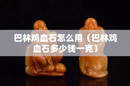 巴林雞血石怎么用（巴林雞血石多少錢一克）