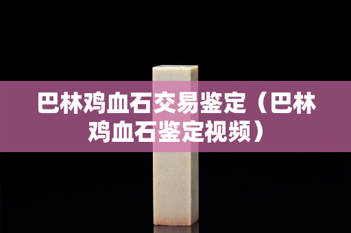 巴林雞血石交易鑒定（巴林雞血石鑒定視頻）