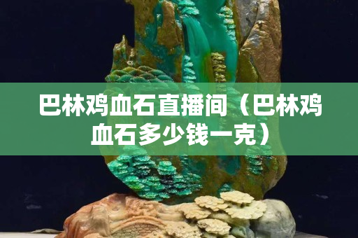 巴林雞血石直播間（巴林雞血石多少錢一克）