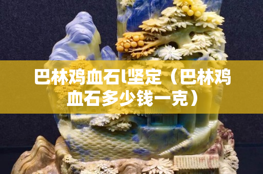 巴林雞血石l堅(jiān)定（巴林雞血石多少錢一克）