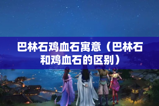 巴林石雞血石寓意（巴林石和雞血石的區別）
