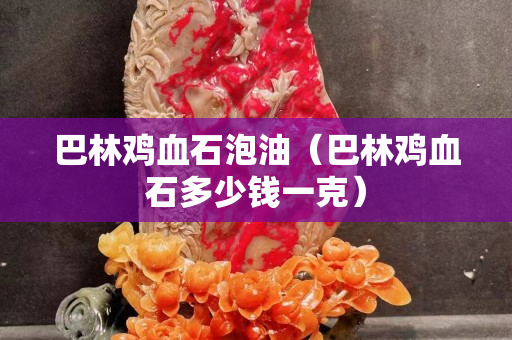巴林雞血石泡油（巴林雞血石多少錢一克）