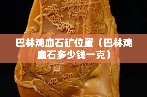 巴林雞血石礦位置（巴林雞血石多少錢(qián)一克）