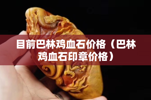目前巴林雞血石價格（巴林雞血石印章價格）