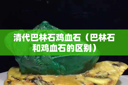 清代巴林石雞血石（巴林石和雞血石的區別）